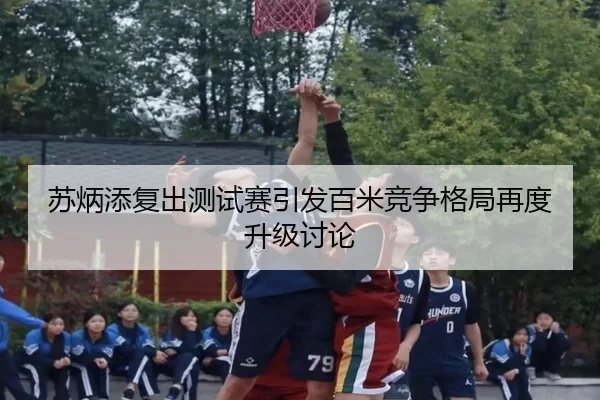 苏炳添复出测试赛引发百米竞争格局再度升级讨论（kaiyun.comapp）