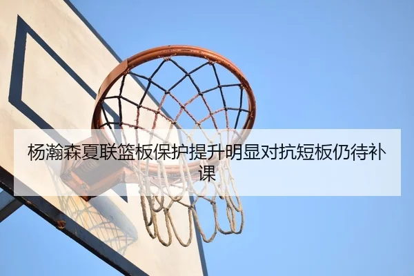 杨瀚森夏联篮板保护提升明显对抗短板仍待补课（kaiyun.comapp）