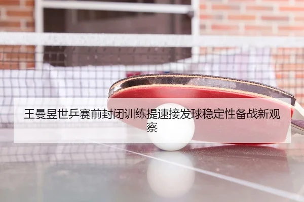 王曼昱世乒赛前封闭训练提速接发球稳定性备战新观察（kaiyun.comapp）