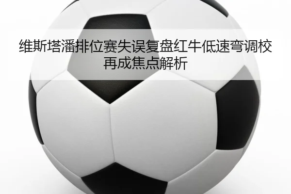 维斯塔潘排位赛失误复盘红牛低速弯调校再成焦点解析（kaiyun.comapp）