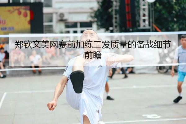 郑钦文美网赛前加练二发质量的备战细节前瞻（kaiyun.comapp）